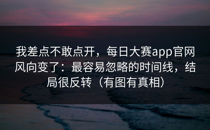 我差点不敢点开,每日大赛app官网风向变了:最容易忽略的时间线,结局很反转(有图有真相) 我差点不敢点开,每日大赛app官网风向变了:最容易忽略的时间线,结局很反转(有图有真相)