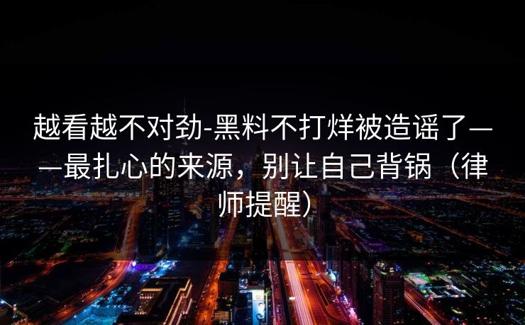越看越不对劲-黑料不打烊被造谣了——最扎心的来源,别让自己背锅(律师提醒) 越看越不对劲-黑料不打烊被造谣了——最扎心的来源,别让自己背锅(律师提醒)