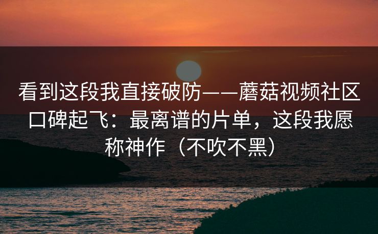 看到这段我直接破防——蘑菇视频社区口碑起飞:最离谱的片单,这段我愿称神作(不吹不黑) 看到这段我直接破防——蘑菇视频社区口碑起飞:最离谱的片单,这段我愿称神作(不吹不黑)