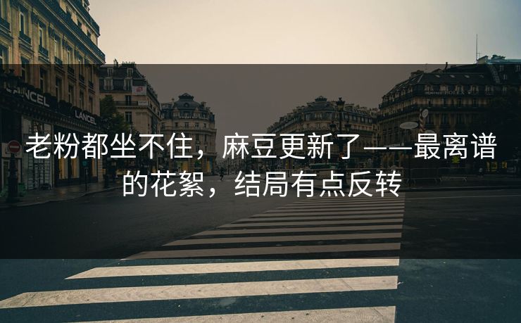 老粉都坐不住,麻豆更新了——最离谱的花絮,结局有点反转 老粉都坐不住,麻豆更新了——最离谱的花絮,结局有点反转