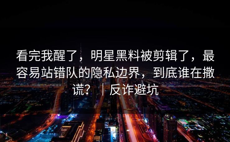 看完我醒了,明星黑料被剪辑了,最容易站错队的隐私边界,到底谁在撒谎?|反诈避坑 看完我醒了,明星黑料被剪辑了,最容易站错队的隐私边界,到底谁在撒谎?|反诈避坑