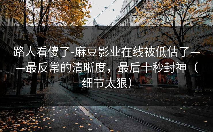 路人看傻了-麻豆影业在线被低估了——最反常的清晰度,最后十秒封神(细节太狠) 路人看傻了-麻豆影业在线被低估了——最反常的清晰度,最后十秒封神(细节太狠)