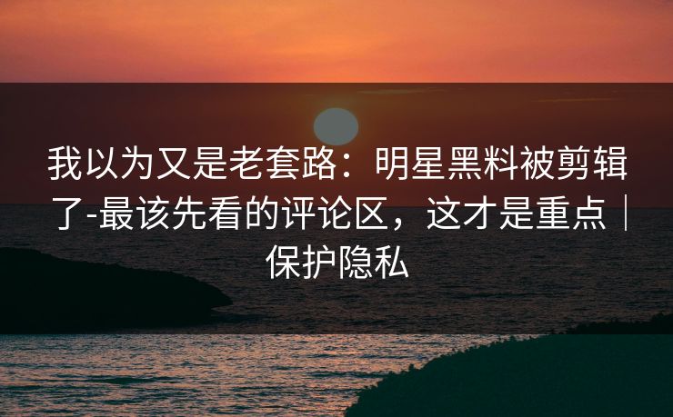 我以为又是老套路:明星黑料被剪辑了-最该先看的评论区,这才是重点|保护隐私 我以为又是老套路:明星黑料被剪辑了-最该先看的评论区,这才是重点|保护隐私