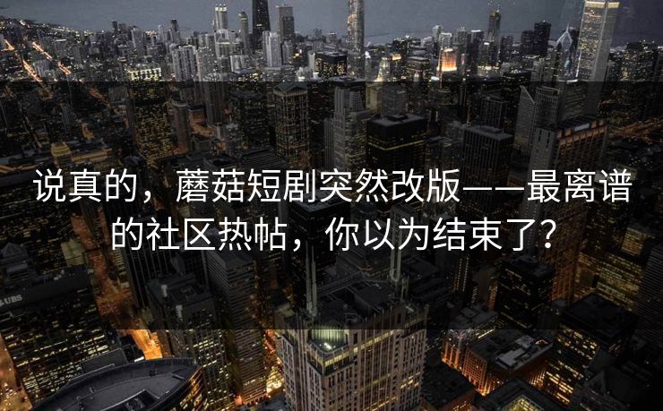 说真的,蘑菇短剧突然改版——最离谱的社区热帖,你以为结束了? 说真的,蘑菇短剧突然改版——最离谱的社区热帖,你以为结束了?