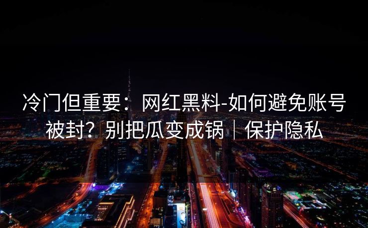 冷门但重要：网红黑料-如何避免账号被封？别把瓜变成锅｜保护隐私