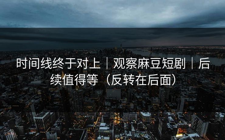 时间线终于对上|观察麻豆短剧|后续值得等(反转在后面) 时间线终于对上|观察麻豆短剧|后续值得等(反转在后面)