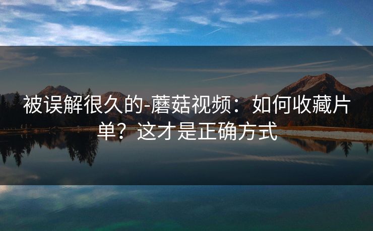 被误解很久的-蘑菇视频:如何收藏片单?这才是正确方式 被误解很久的-蘑菇视频:如何收藏片单?这才是正确方式