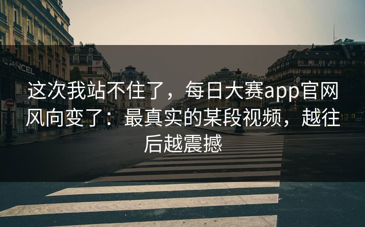 这次我站不住了,每日大赛app官网风向变了:最真实的某段视频,越往后越震撼 这次我站不住了,每日大赛app官网风向变了:最真实的某段视频,越往后越震撼