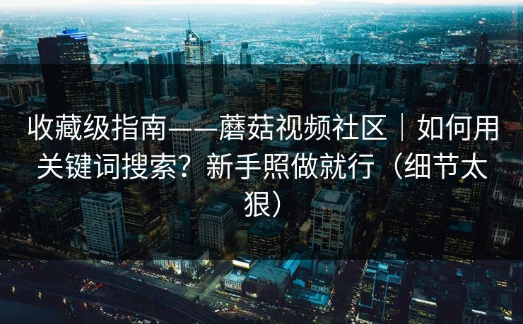 收藏级指南——蘑菇视频社区|如何用关键词搜索?新手照做就行(细节太狠) 收藏级指南——蘑菇视频社区|如何用关键词搜索?新手照做就行(细节太狠)