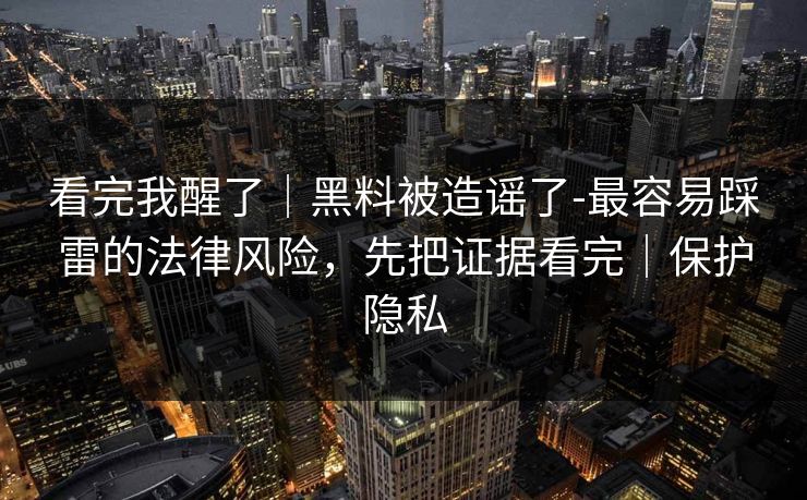 看完我醒了｜黑料被造谣了-最容易踩雷的法律风险，先把证据看完｜保护隐私
