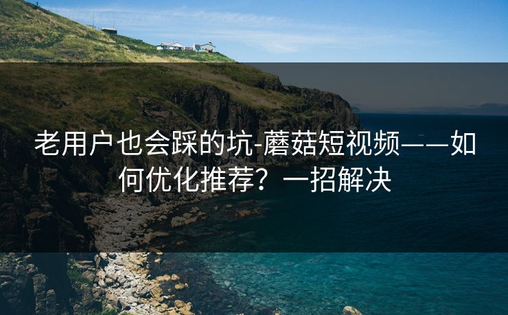 老用户也会踩的坑-蘑菇短视频——如何优化推荐?一招解决 老用户也会踩的坑-蘑菇短视频——如何优化推荐?一招解决
