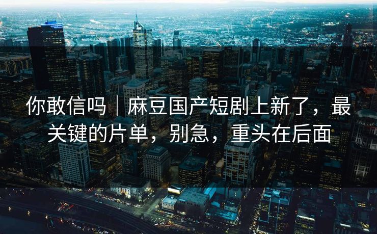 你敢信吗|麻豆国产短剧上新了,最关键的片单,别急,重头在后面 你敢信吗|麻豆国产短剧上新了,最关键的片单,别急,重头在后面