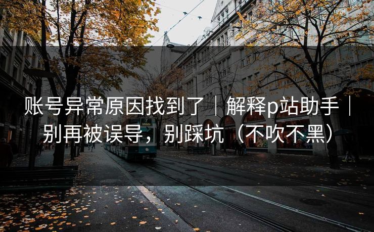 账号异常原因找到了|解释p站助手|别再被误导,别踩坑(不吹不黑) 账号异常原因找到了|解释p站助手|别再被误导,别踩坑(不吹不黑)