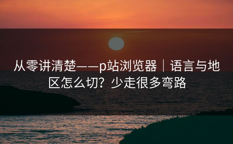 从零讲清楚——p站浏览器|语言与地区怎么切?少走很多弯路 从零讲清楚——p站浏览器|语言与地区怎么切?少走很多弯路