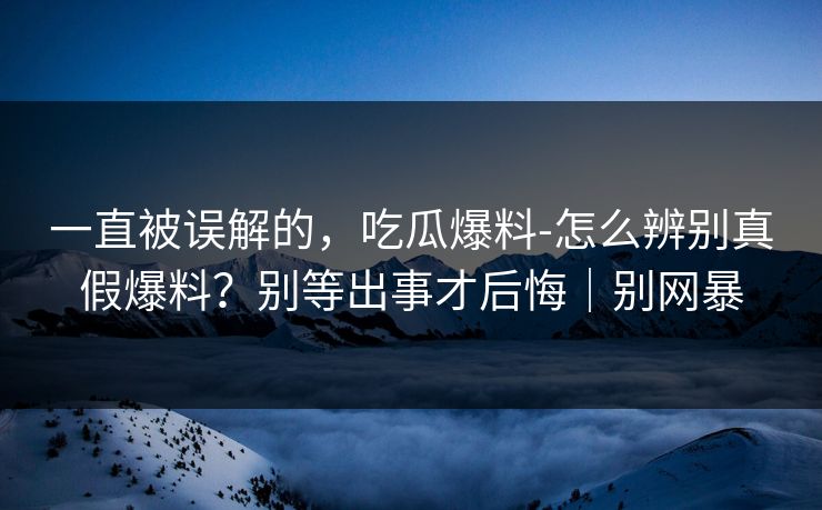 一直被误解的,吃瓜爆料-怎么辨别真假爆料?别等出事才后悔|别网暴 一直被误解的,吃瓜爆料-怎么辨别真假爆料?别等出事才后悔|别网暴