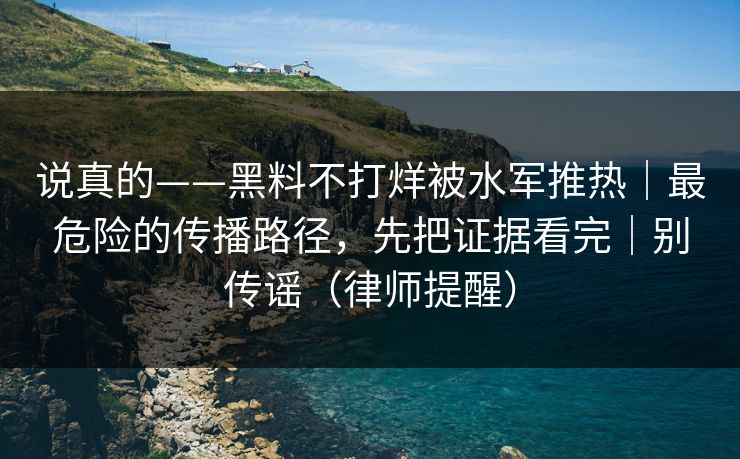 说真的——黑料不打烊被水军推热|最危险的传播路径,先把证据看完|别传谣(律师提醒) 说真的——黑料不打烊被水军推热|最危险的传播路径,先把证据看完|别传谣(律师提醒)