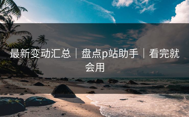 最新变动汇总｜盘点p站助手｜看完就会用