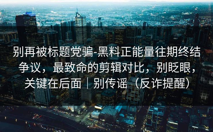 别再被标题党骗-黑料正能量往期终结争议,最致命的剪辑对比,别眨眼,关键在后面|别传谣(反诈提醒) 别再被标题党骗-黑料正能量往期终结争议,最致命的剪辑对比,别眨眼,关键在后面|别传谣(反诈提醒)