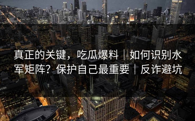 真正的关键,吃瓜爆料|如何识别水军矩阵?保护自己最重要|反诈避坑 真正的关键,吃瓜爆料|如何识别水军矩阵?保护自己最重要|反诈避坑
