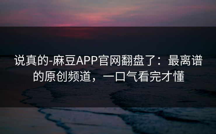 说真的-麻豆APP官网翻盘了：最离谱的原创频道，一口气看完才懂