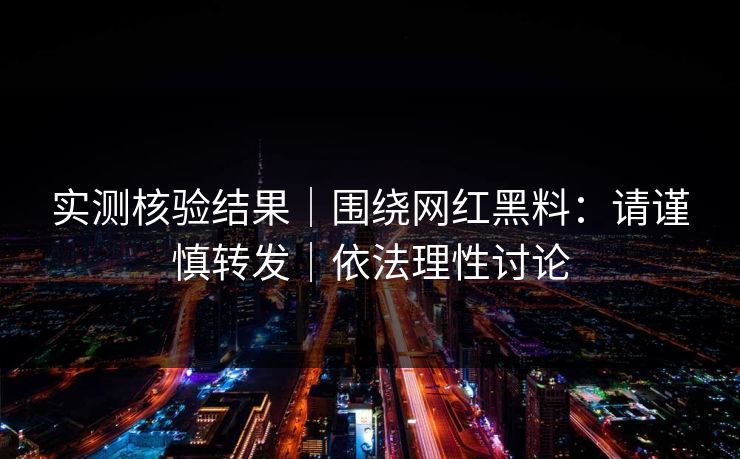 实测核验结果|围绕网红黑料:请谨慎转发|依法理性讨论 实测核验结果|围绕网红黑料:请谨慎转发|依法理性讨论