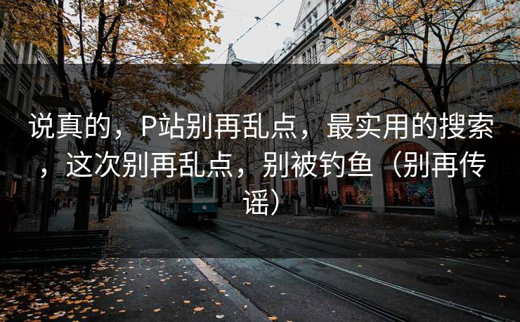 说真的,P站别再乱点,最实用的搜索,这次别再乱点,别被钓鱼(别再传谣) 说真的,P站别再乱点,最实用的搜索,这次别再乱点,别被钓鱼(别再传谣)