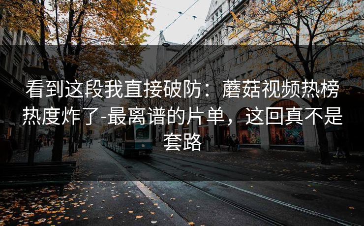 看到这段我直接破防:蘑菇视频热榜热度炸了-最离谱的片单,这回真不是套路 看到这段我直接破防:蘑菇视频热榜热度炸了-最离谱的片单,这回真不是套路