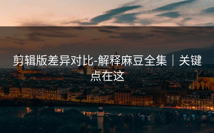 剪辑版差异对比-解释麻豆全集｜关键点在这