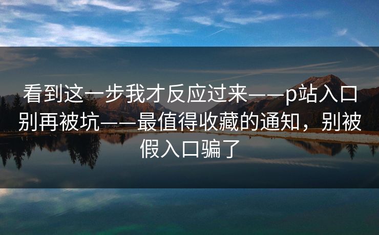 看到这一步我才反应过来——p站入口别再被坑——最值得收藏的通知,别被假入口骗了 看到这一步我才反应过来——p站入口别再被坑——最值得收藏的通知,别被假入口骗了