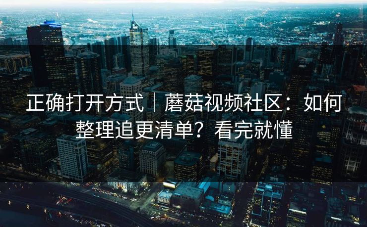 正确打开方式|蘑菇视频社区:如何整理追更清单?看完就懂 正确打开方式|蘑菇视频社区:如何整理追更清单?看完就懂