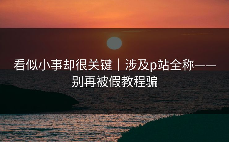 看似小事却很关键|涉及p站全称——别再被假教程骗 看似小事却很关键|涉及p站全称——别再被假教程骗