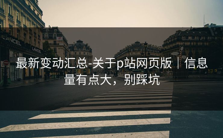 最新变动汇总-关于p站网页版｜信息量有点大，别踩坑