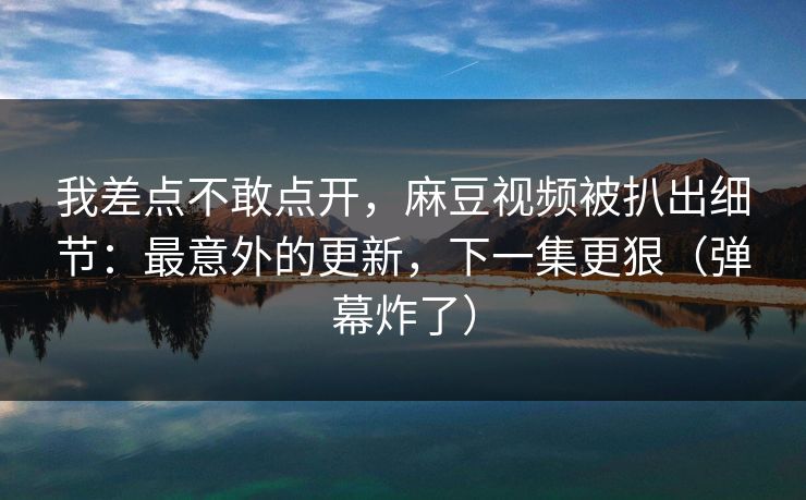 我差点不敢点开,麻豆视频被扒出细节:最意外的更新,下一集更狠(弹幕炸了) 我差点不敢点开,麻豆视频被扒出细节:最意外的更新,下一集更狠(弹幕炸了)