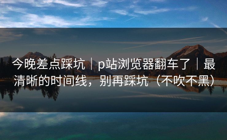 今晚差点踩坑|p站浏览器翻车了|最清晰的时间线,别再踩坑(不吹不黑) 今晚差点踩坑|p站浏览器翻车了|最清晰的时间线,别再踩坑(不吹不黑)