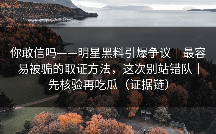你敢信吗——明星黑料引爆争议｜最容易被骗的取证方法，这次别站错队｜先核验再吃瓜（证据链）