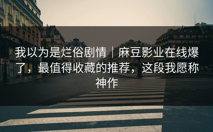 我以为是烂俗剧情|麻豆影业在线爆了,最值得收藏的推荐,这段我愿称神作 我以为是烂俗剧情|麻豆影业在线爆了,最值得收藏的推荐,这段我愿称神作