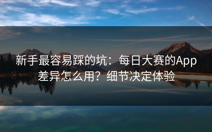 新手最容易踩的坑：每日大赛的App差异怎么用？细节决定体验