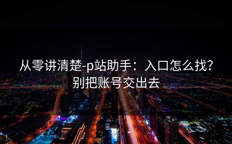 从零讲清楚-p站助手:入口怎么找?别把账号交出去 从零讲清楚-p站助手:入口怎么找?别把账号交出去