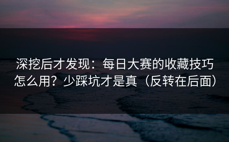 深挖后才发现：每日大赛的收藏技巧怎么用？少踩坑才是真（反转在后面）