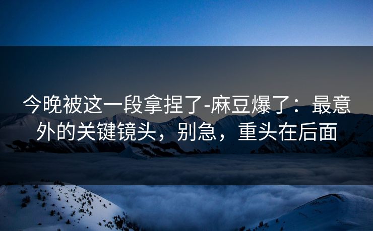 今晚被这一段拿捏了-麻豆爆了:最意外的关键镜头,别急,重头在后面 今晚被这一段拿捏了-麻豆爆了:最意外的关键镜头,别急,重头在后面