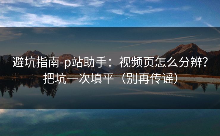 避坑指南-p站助手:视频页怎么分辨?把坑一次填平(别再传谣) 避坑指南-p站助手:视频页怎么分辨?把坑一次填平(别再传谣)