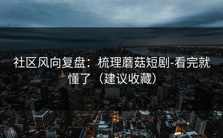 社区风向复盘：梳理蘑菇短剧-看完就懂了（建议收藏）