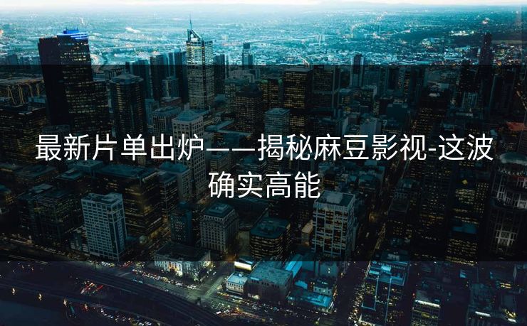 最新片单出炉——揭秘麻豆影视-这波确实高能