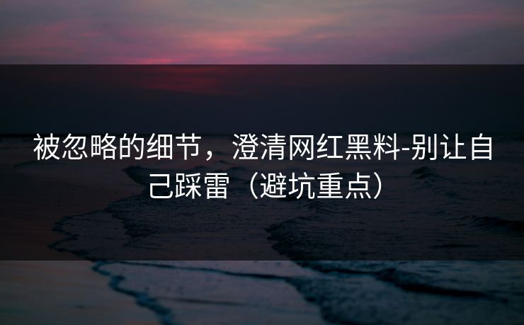 被忽略的细节，澄清网红黑料-别让自己踩雷（避坑重点）