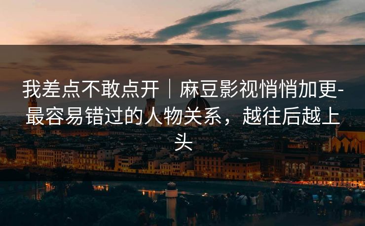 我差点不敢点开|麻豆影视悄悄加更-最容易错过的人物关系,越往后越上头 我差点不敢点开|麻豆影视悄悄加更-最容易错过的人物关系,越往后越上头