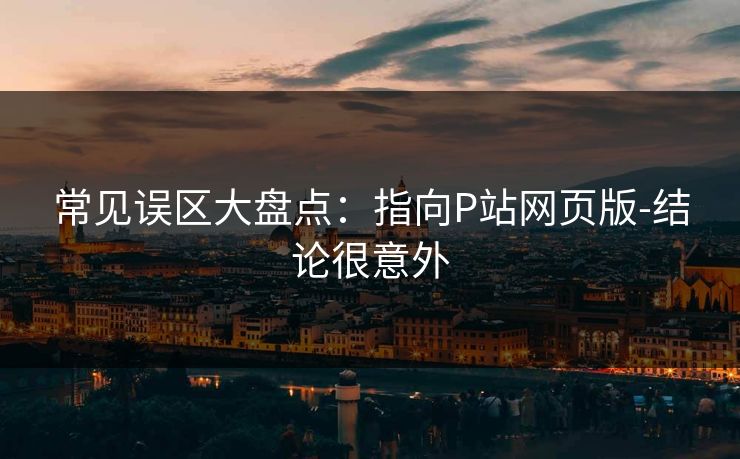 常见误区大盘点:指向P站网页版-结论很意外 常见误区大盘点:指向P站网页版-结论很意外