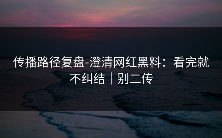 传播路径复盘-澄清网红黑料:看完就不纠结|别二传 传播路径复盘-澄清网红黑料:看完就不纠结|别二传