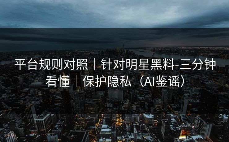平台规则对照｜针对明星黑料-三分钟看懂｜保护隐私（AI鉴谣）
