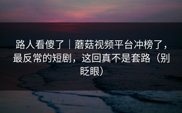 路人看傻了|蘑菇视频平台冲榜了,最反常的短剧,这回真不是套路(别眨眼) 路人看傻了|蘑菇视频平台冲榜了,最反常的短剧,这回真不是套路(别眨眼)