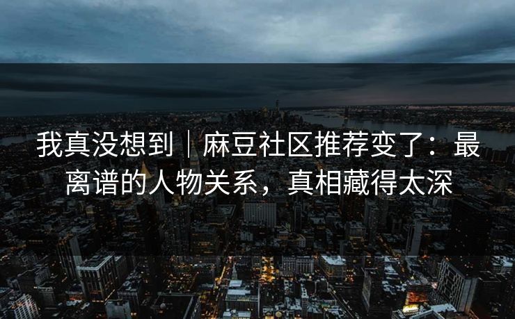 我真没想到|麻豆社区推荐变了:最离谱的人物关系,真相藏得太深 我真没想到|麻豆社区推荐变了:最离谱的人物关系,真相藏得太深